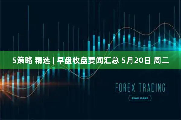 5策略 精选 | 早盘收盘要闻汇总 5月20日 周二