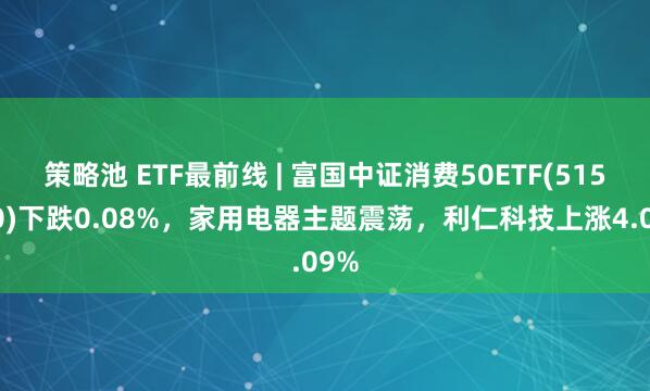 策略池 ETF最前线 | 富国中证消费50ETF(515650)下跌0.08%，家用电器主题震荡，利仁科技上涨4.09%