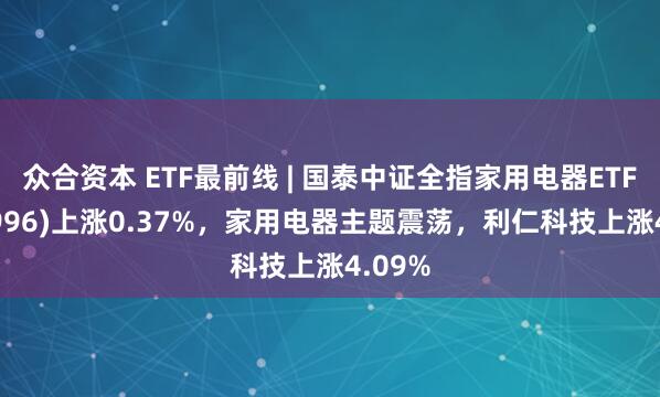 众合资本 ETF最前线 | 国泰中证全指家用电器ETF(159996)上涨0.37%，家用电器主题震荡，利仁科技上涨4.09%