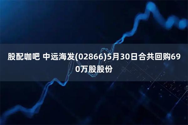 股配咖吧 中远海发(02866)5月30日合共回购690万股股份