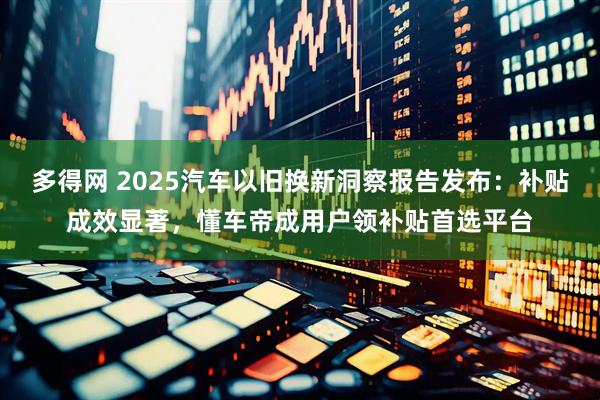 多得网 2025汽车以旧换新洞察报告发布：补贴成效显著，懂车帝成用户领补贴首选平台