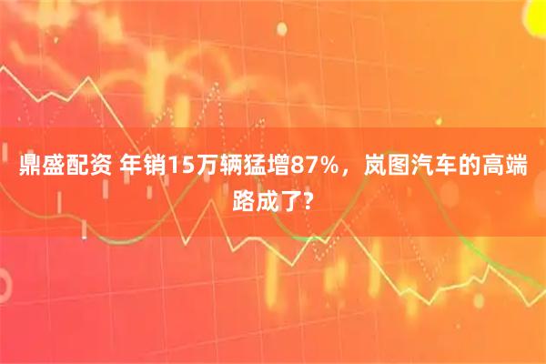 鼎盛配资 年销15万辆猛增87%，岚图汽车的高端路成了?
