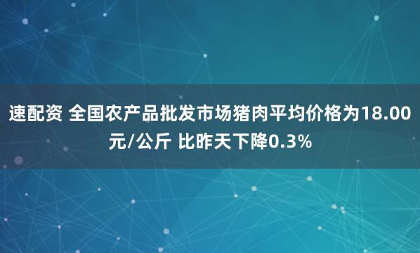 速配资 全国农产品批发市场猪肉平均价格为18.00元/公斤 比昨天下降0.3%