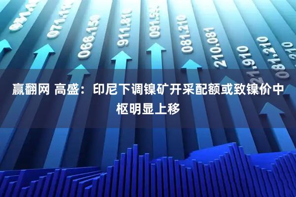 赢翻网 高盛：印尼下调镍矿开采配额或致镍价中枢明显上移