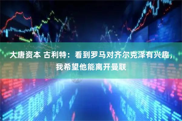 大唐资本 古利特：看到罗马对齐尔克泽有兴趣，我希望他能离开曼联