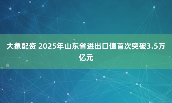 大象配资 2025年山东省进出口值首次突破3.5万亿元