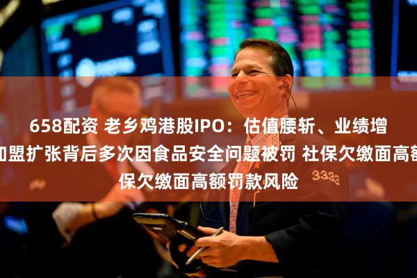 658配资 老乡鸡港股IPO：估值腰斩、业绩增速放缓、加盟扩张背后多次因食品安全问题被罚 社保欠缴面高额罚款风险