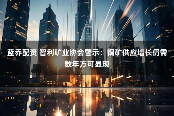 蓝乔配资 智利矿业协会警示：铜矿供应增长仍需数年方可显现