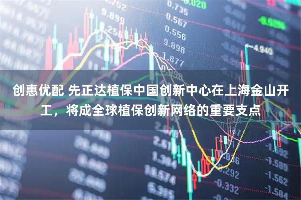 创惠优配 先正达植保中国创新中心在上海金山开工，将成全球植保创新网络的重要支点