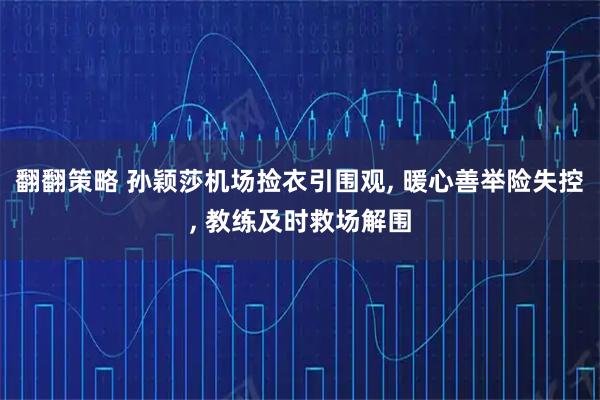 翻翻策略 孙颖莎机场捡衣引围观, 暖心善举险失控, 教练及时救场解围